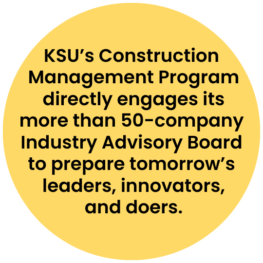 [text] KSU's Construction Management Program directly engages its more than 50-company Industry Advisory Board to prepare tomorrow's leaders, innovators, and doers.